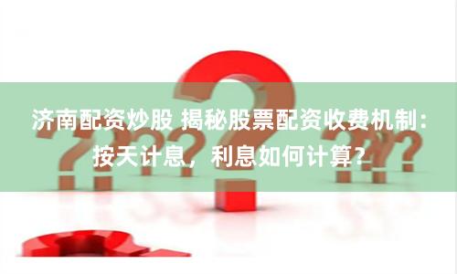济南配资炒股 揭秘股票配资收费机制：按天计息，利息如何计算？