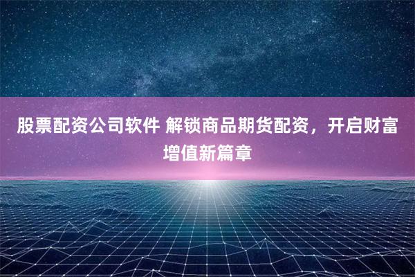 股票配资公司软件 解锁商品期货配资，开启财富增值新篇章