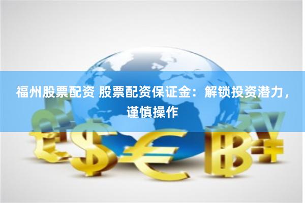 福州股票配资 股票配资保证金：解锁投资潜力，谨慎操作