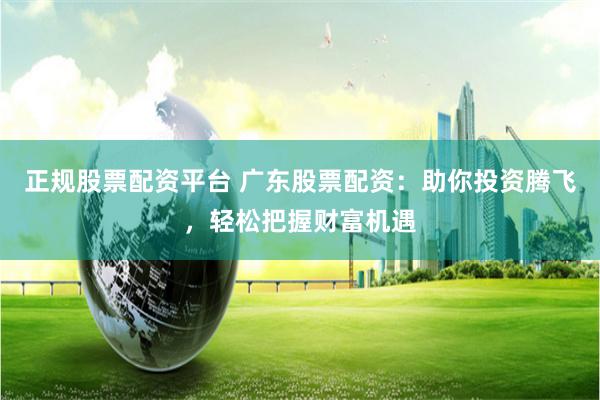 正规股票配资平台 广东股票配资：助你投资腾飞，轻松把握财富机遇