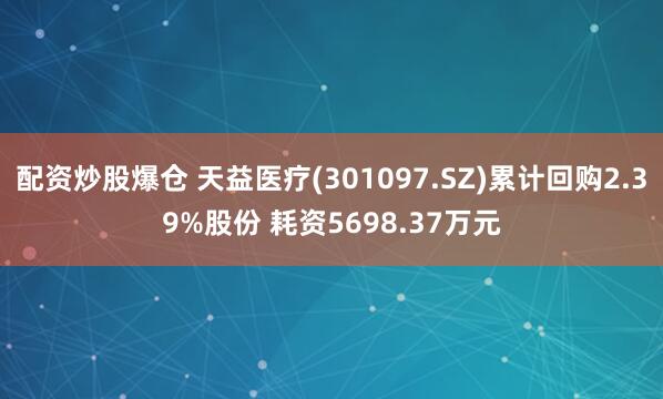 配资炒股爆仓 天益医疗(301097.SZ)累计回购2.39%股份 耗资5698.37万元