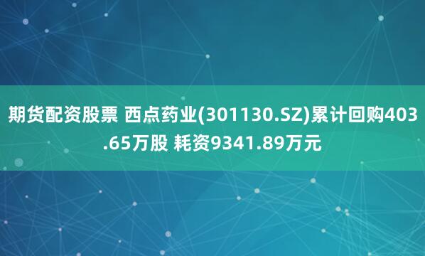 期货配资股票 西点药业(301130.SZ)累计回购403.65万股 耗资9341.89万元