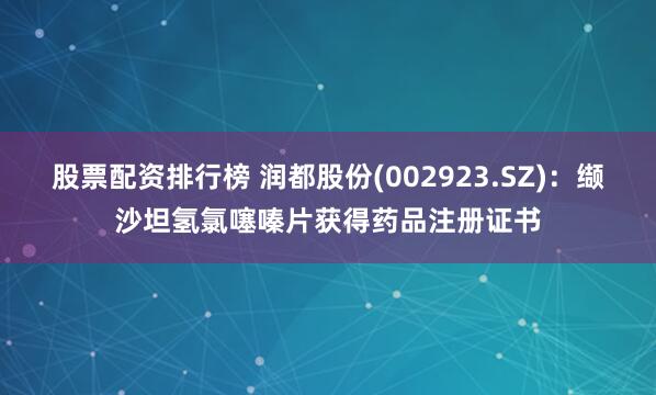 股票配资排行榜 润都股份(002923.SZ)：缬沙坦氢氯噻嗪片获得药品注册证书