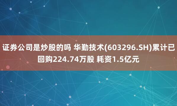 证券公司是炒股的吗 华勤技术(603296.SH)累计已回购224.74万股 耗资1.5亿元
