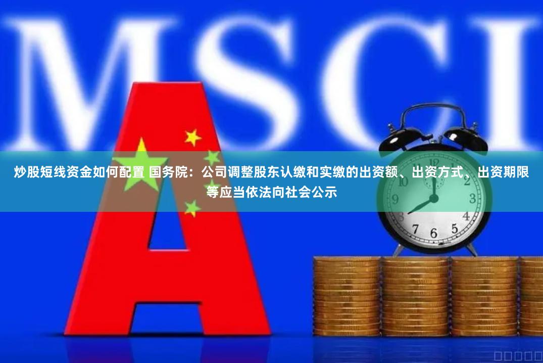 炒股短线资金如何配置 国务院：公司调整股东认缴和实缴的出资额、出资方式、出资期限等应当依法向社会公示