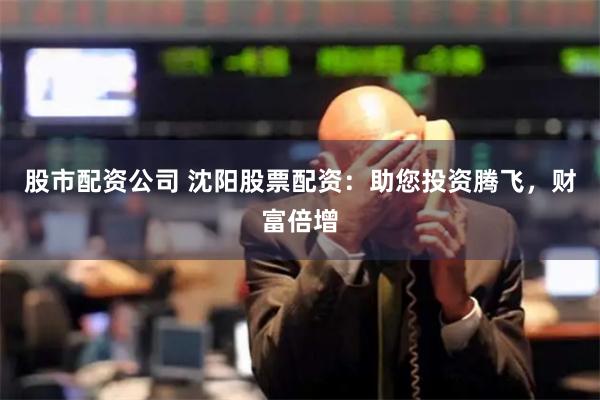 股市配资公司 沈阳股票配资：助您投资腾飞，财富倍增