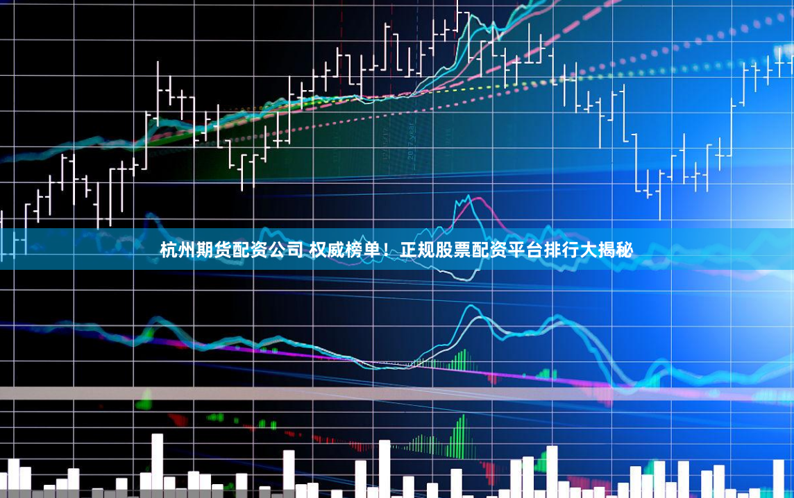 杭州期货配资公司 权威榜单！正规股票配资平台排行大揭秘