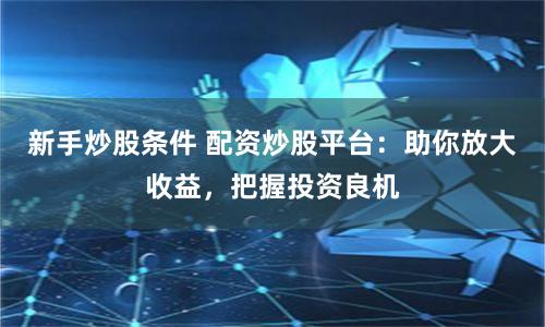 新手炒股条件 配资炒股平台：助你放大收益，把握投资良机