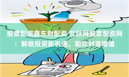 股票配资鑫东财配资 互联网股票配资网：解锁投资新机遇，助你财富增值