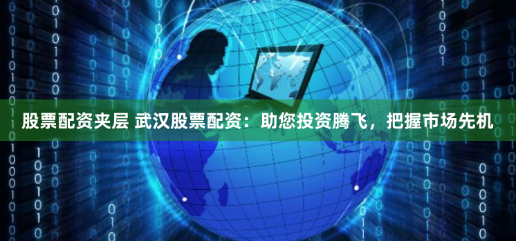 股票配资夹层 武汉股票配资：助您投资腾飞，把握市场先机