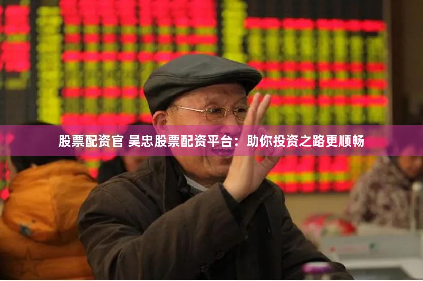 股票配资官 吴忠股票配资平台：助你投资之路更顺畅
