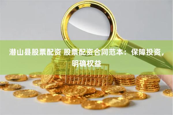 潜山县股票配资 股票配资合同范本：保障投资，明确权益