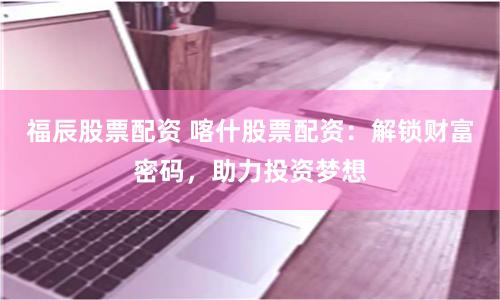 福辰股票配资 喀什股票配资：解锁财富密码，助力投资梦想