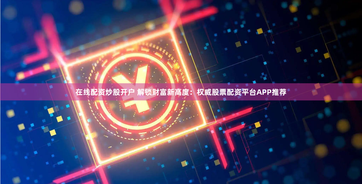 在线配资炒股开户 解锁财富新高度：权威股票配资平台APP推荐