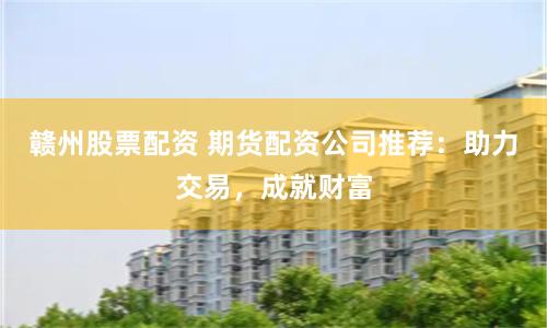 赣州股票配资 期货配资公司推荐：助力交易，成就财富